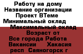 Работу на дому › Название организации ­ Проект ВТеме  › Минимальный оклад ­ 600 › Максимальный оклад ­ 3 000 › Возраст от ­ 18 - Все города Работа » Вакансии   . Хакасия респ.,Саяногорск г.